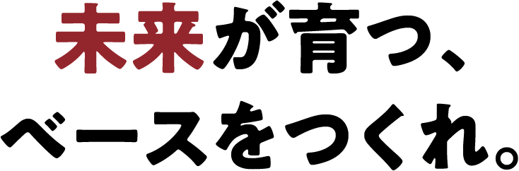 未来が育つ、ベースをつくれ。